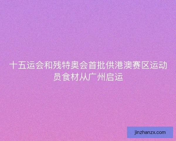 十五运会和残特奥会首批供港澳赛区运动员食材从广州启运