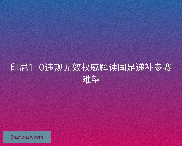 印尼1-0违规无效权威解读国足递补参赛难望